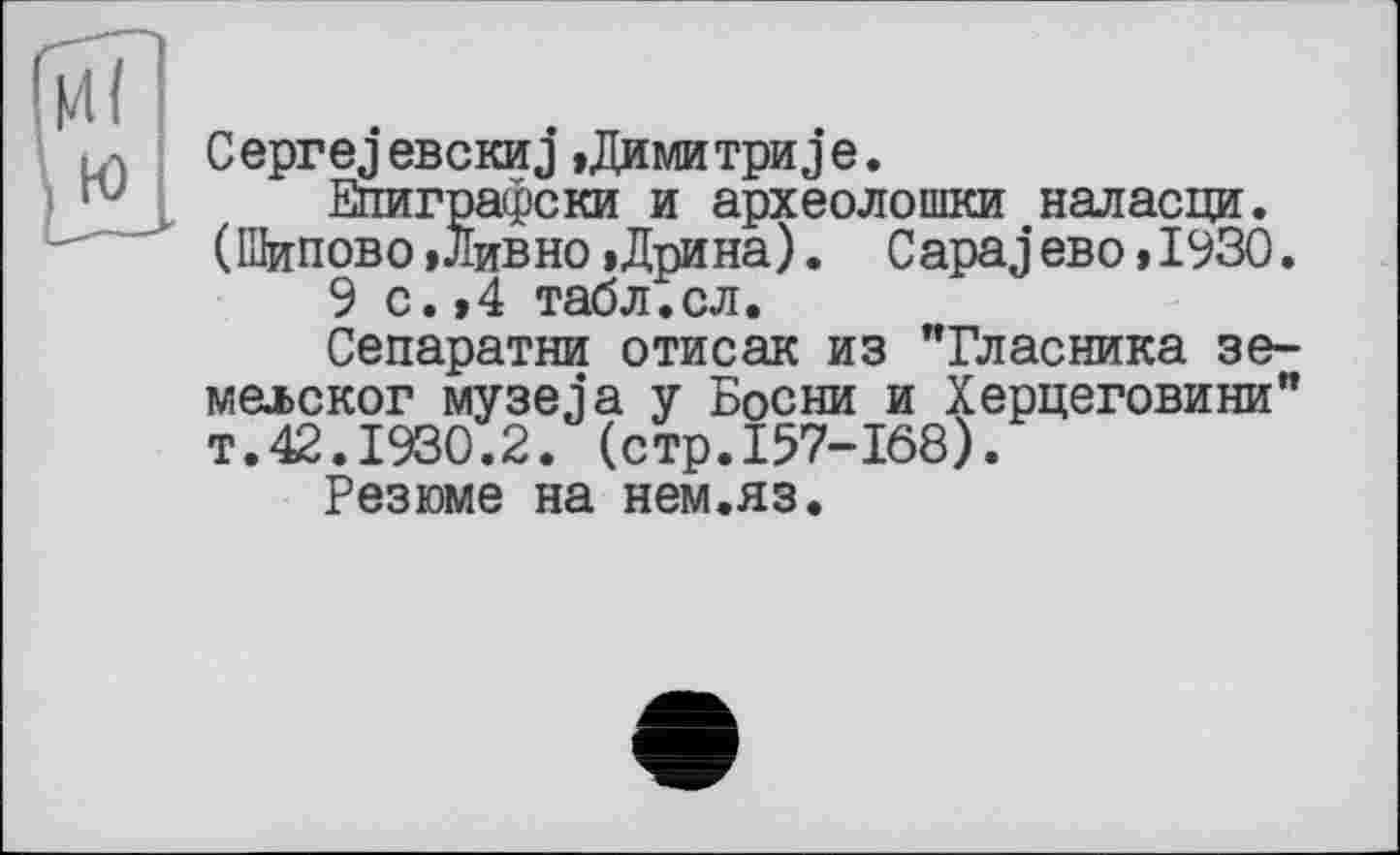 ﻿С ерге j евскиj,Дими три j е.
Епиграфски и археолошки наласци. (Шипово »Ливно »Дрина). CapajeBo »1930.
9 с.»4 табл.сл.
Сепаратни отисак из "Гласника зе-мелског музеja у Босни и Херцеговини” т.42.1930.2. (стр.157-168).
Резюме на нем.яз.